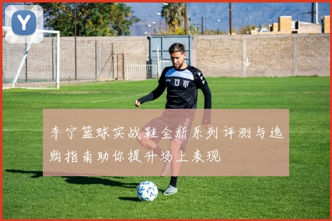李宁篮球实战鞋全新系列评测与选购指南助你提升场上表现