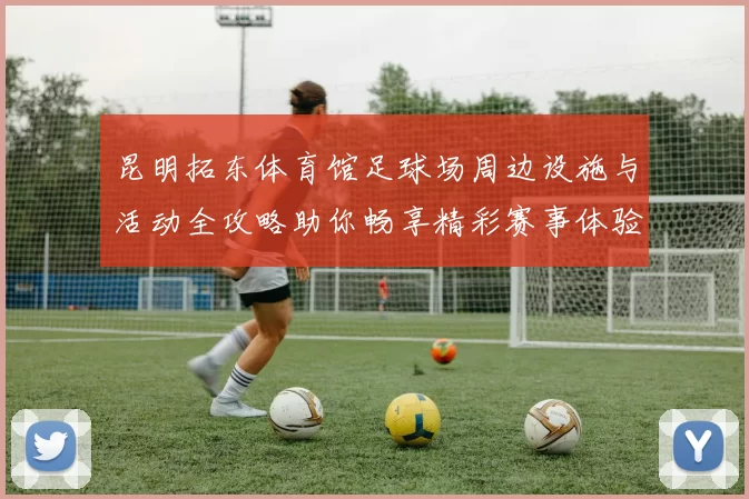 昆明拓东体育馆足球场周边设施与活动全攻略助你畅享精彩赛事体验