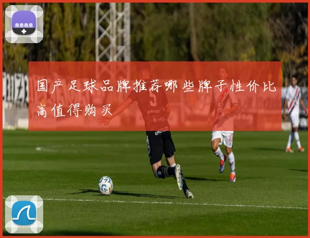 国产足球品牌推荐哪些牌子性价比高值得购买