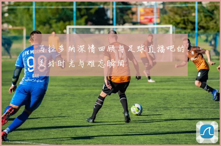 马拉多纳深情回顾与足球直播吧的美好时光与难忘瞬间