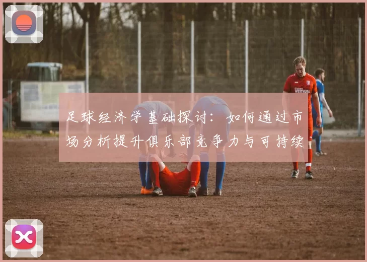 足球经济学基础探讨：如何通过市场分析提升俱乐部竞争力与可持续发展
