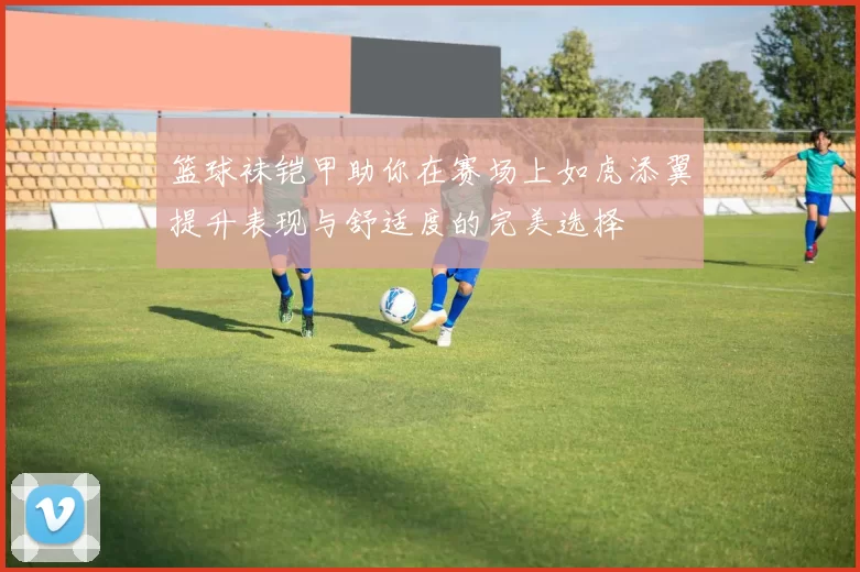 篮球袜铠甲助你在赛场上如虎添翼提升表现与舒适度的完美选择