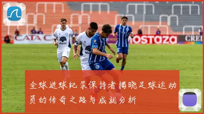 全球进球纪录保持者揭晓足球运动员的传奇之路与成就分析